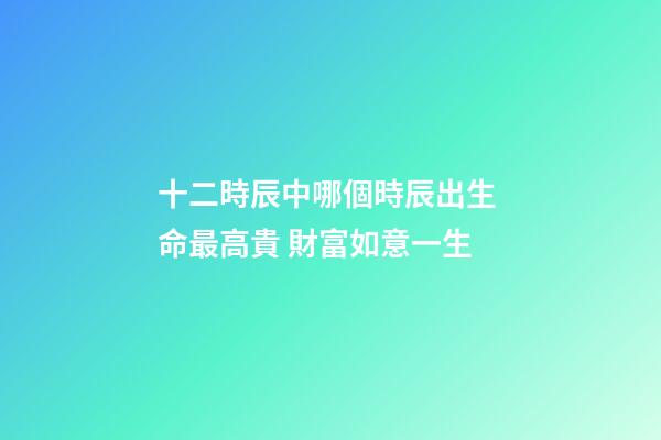 十二時辰中哪個時辰出生 命最高貴 財富如意一生